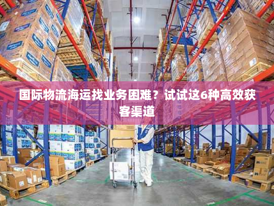 国际物流海运找业务困难?试试这6种高效获客渠道 国际物流海运找业务困难?试试这6种高效获客渠道