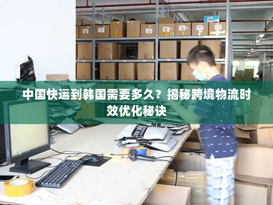 中国快运到韩国需要多久?揭秘跨境物流时效优化秘诀 中国快运到韩国需要多久?揭秘跨境物流时效优化秘诀