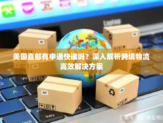 美国直邮有申通快递吗?深入解析跨境物流高效解决方案 美国直邮有申通快递吗?深入解析跨境物流高效解决方案