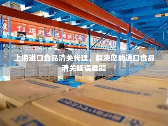 上海进口食品清关代理，解决您的进口食品清关延误难题