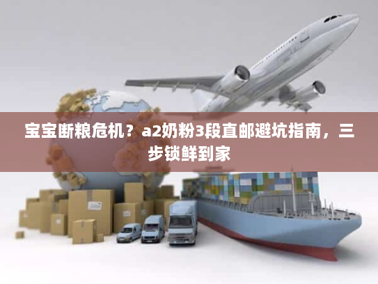 宝宝断粮危机?a2奶粉3段直邮避坑指南,三步锁鲜到家 宝宝断粮危机?a2奶粉3段直邮避坑指南,三步锁鲜到家