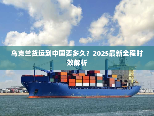 乌克兰货运到中国要多久？2025最新全程时效解析