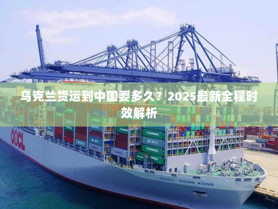 乌克兰货运到中国要多久？2025最新全程时效解析