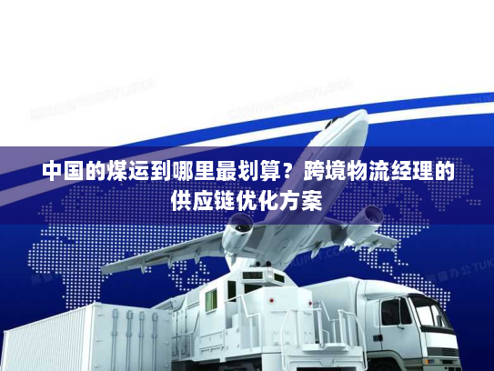中国的煤运到哪里最划算?跨境物流经理的供应链优化方案 中国的煤运到哪里最划算?跨境物流经理的供应链优化方案