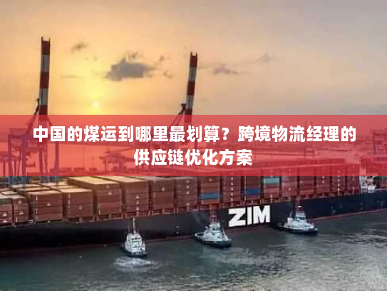 中国的煤运到哪里最划算?跨境物流经理的供应链优化方案 中国的煤运到哪里最划算?跨境物流经理的供应链优化方案