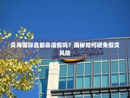 贝海国际直邮会造假吗?揭秘如何避免假货风险 贝海国际直邮会造假吗?揭秘如何避免假货风险
