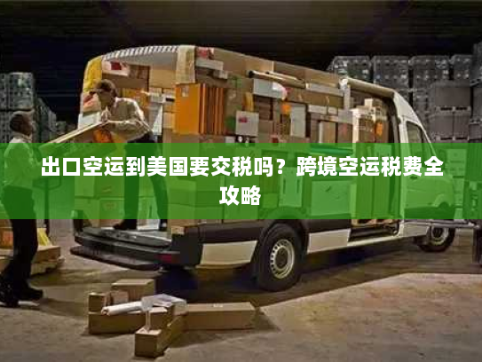 出口空运到美国要交税吗?跨境空运税费全攻略 出口空运到美国要交税吗?跨境空运税费全攻略