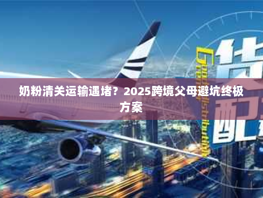 奶粉清关运输遇堵？2025跨境父母避坑终极方案