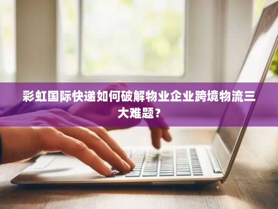 彩虹国际快递如何破解物业企业跨境物流三大难题？
