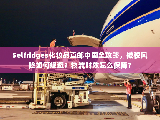 Selfridges化妆品直邮中国全攻略,被税风险如何规避?物流时效怎么保障? Selfridges化妆品直邮中国全攻略,被税风险如何规避?物流时效怎么保障?