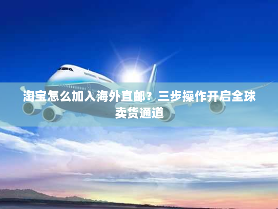 淘宝怎么加入海外直邮？三步操作开启全球卖货通道