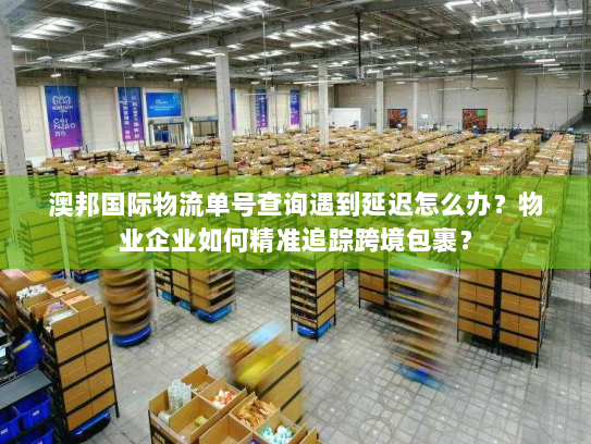 澳邦国际物流单号查询遇到延迟怎么办？物业企业如何精准追踪跨境包裹？