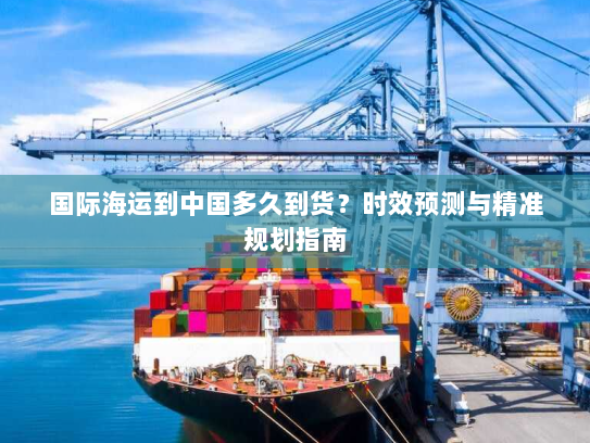国际海运到中国多久到货？时效预测与精准规划指南