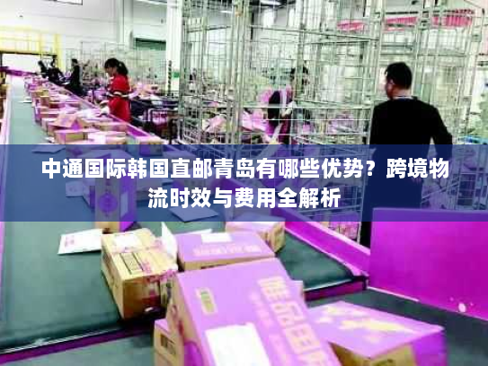 中通国际韩国直邮青岛有哪些优势？跨境物流时效与费用全解析