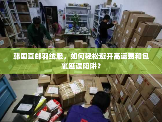 韩国直邮羽绒服，如何轻松避开高运费和包裹延误陷阱？