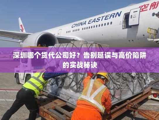 深圳哪个货代公司好？告别延误与高价陷阱的实战秘诀
