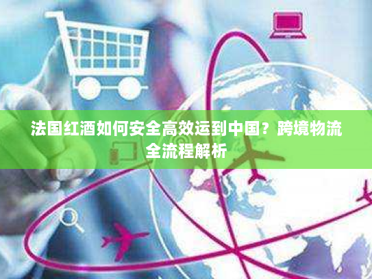 法国红酒如何安全高效运到中国?跨境物流全流程解析 法国红酒如何安全高效运到中国?跨境物流全流程解析