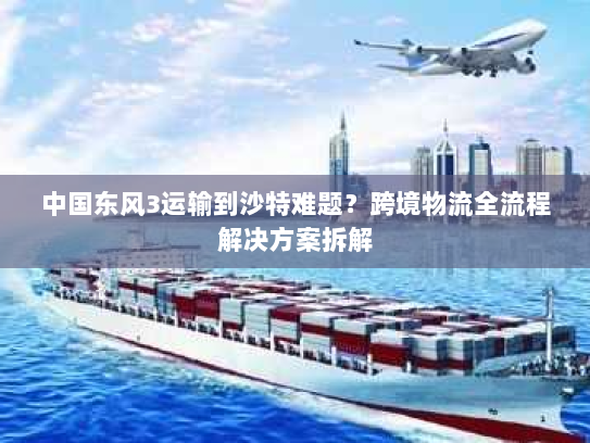 中国东风3运输到沙特难题？跨境物流全流程解决方案拆解