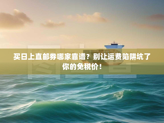 买日上直邮券哪家靠谱？别让运费陷阱坑了你的免税价！
