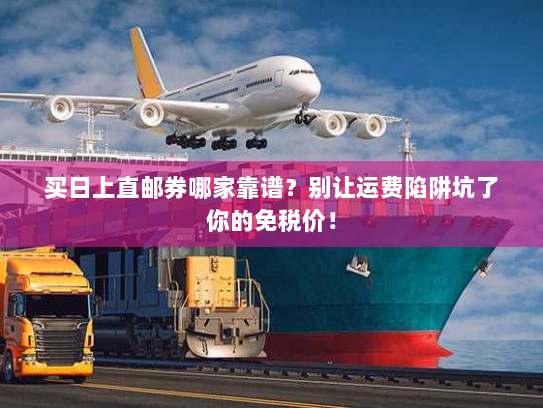 买日上直邮券哪家靠谱？别让运费陷阱坑了你的免税价！
