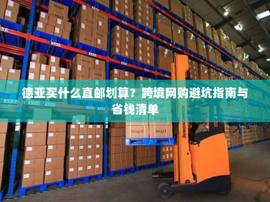 德亚买什么直邮划算?跨境网购避坑指南与省钱清单 德亚买什么直邮划算?跨境网购避坑指南与省钱清单
