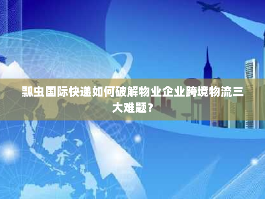 瓢虫国际快递如何破解物业企业跨境物流三大难题？