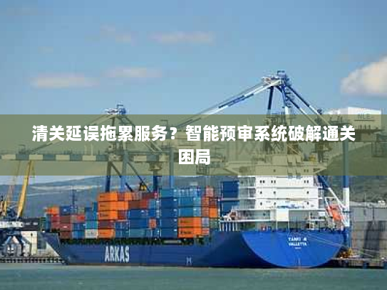 清关延误拖累服务?智能预审系统破解通关困局 清关延误拖累服务?智能预审系统破解通关困局