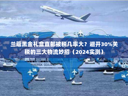 兰蔻黑金礼盒直邮被税几率大?避开30%关税的三大物流妙招(2024实测) 兰蔻黑金礼盒直邮被税几率大?避开30%关税的三大物流妙招(2024实测)