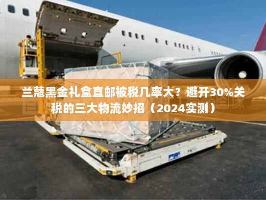 兰蔻黑金礼盒直邮被税几率大?避开30%关税的三大物流妙招(2024实测) 兰蔻黑金礼盒直邮被税几率大?避开30%关税的三大物流妙招(2024实测)