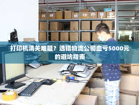 打印机清关难题？选错物流公司血亏5000元的避坑指南