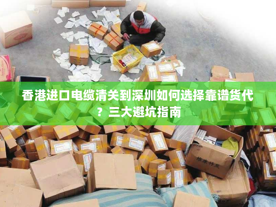 香港进口电缆清关到深圳如何选择靠谱货代？三大避坑指南