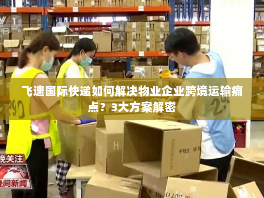 飞速国际快递如何解决物业企业跨境运输痛点?3大方案解密 飞速国际快递如何解决物业企业跨境运输痛点?3大方案解密