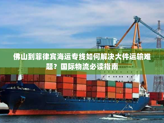 佛山到菲律宾海运专线如何解决大件运输难题？国际物流必读指南