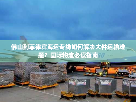 佛山到菲律宾海运专线如何解决大件运输难题？国际物流必读指南