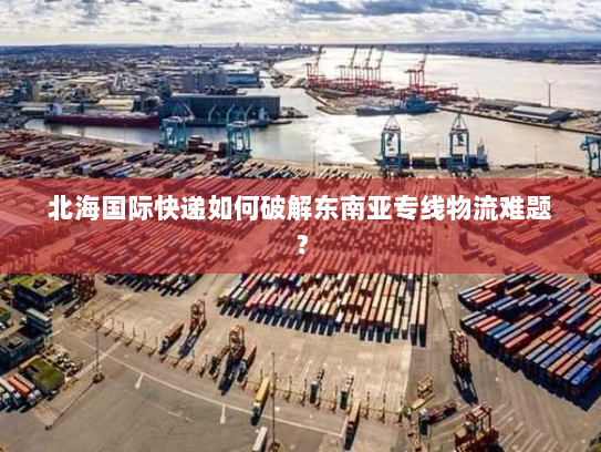 北海国际快递如何破解东南亚专线物流难题? 北海国际快递如何破解东南亚专线物流难题?