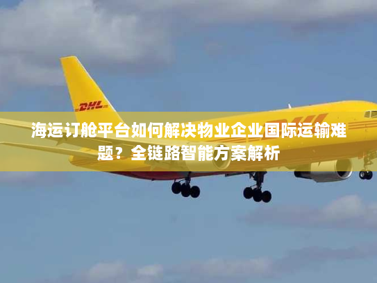 海运订舱平台如何解决物业企业国际运输难题？全链路智能方案解析