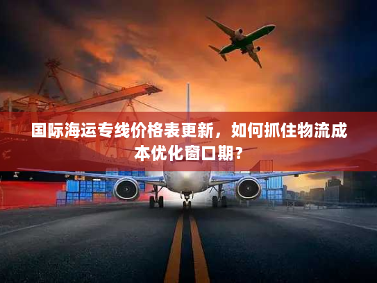 国际海运专线价格表更新，如何抓住物流成本优化窗口期？