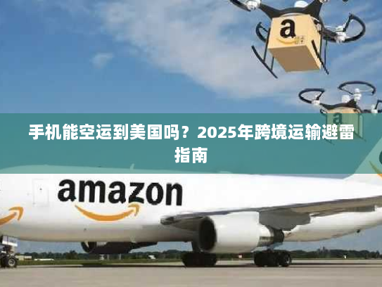 手机能空运到美国吗?2025年跨境运输避雷指南 手机能空运到美国吗?2025年跨境运输避雷指南