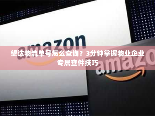 望达物流单号怎么查询？3分钟掌握物业企业专属查件技巧