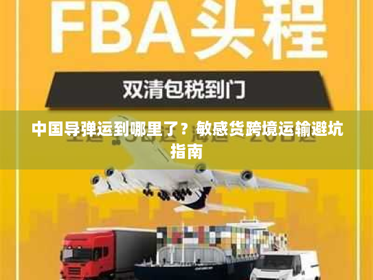 中国导弹运到哪里了?敏感货跨境运输避坑指南 中国导弹运到哪里了?敏感货跨境运输避坑指南