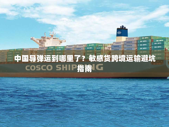 中国导弹运到哪里了?敏感货跨境运输避坑指南 中国导弹运到哪里了?敏感货跨境运输避坑指南
