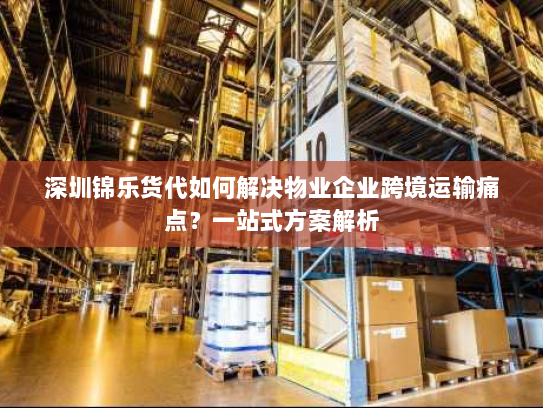 深圳锦乐货代如何解决物业企业跨境运输痛点？一站式方案解析