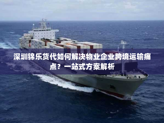 深圳锦乐货代如何解决物业企业跨境运输痛点？一站式方案解析