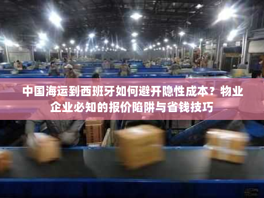 中国海运到西班牙如何避开隐性成本？物业企业必知的报价陷阱与省钱技巧