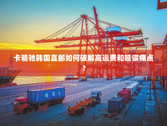 卡骆驰韩国直邮如何破解高运费和延误痛点? 卡骆驰韩国直邮如何破解高运费和延误痛点?