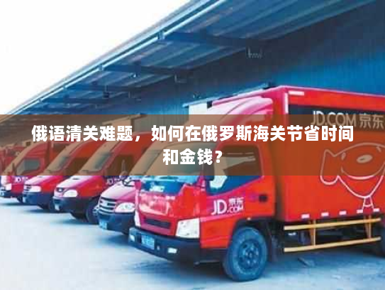 俄语清关难题,如何在俄罗斯海关节省时间和金钱? 俄语清关难题,如何在俄罗斯海关节省时间和金钱?