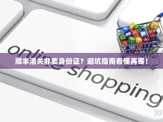 顺丰清关非要身份证?避坑指南看懂再寄! 顺丰清关非要身份证?避坑指南看懂再寄!