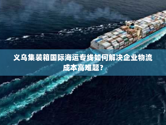 义乌集装箱国际海运专线如何解决企业物流成本高难题? 义乌集装箱国际海运专线如何解决企业物流成本高难题?