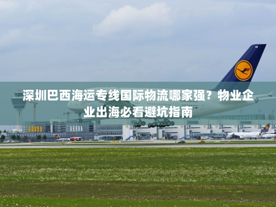 深圳巴西海运专线国际物流哪家强?物业企业出海必看避坑指南 深圳巴西海运专线国际物流哪家强?物业企业出海必看避坑指南