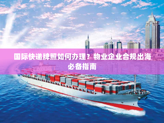 国际快递牌照如何办理？物业企业合规出海必备指南